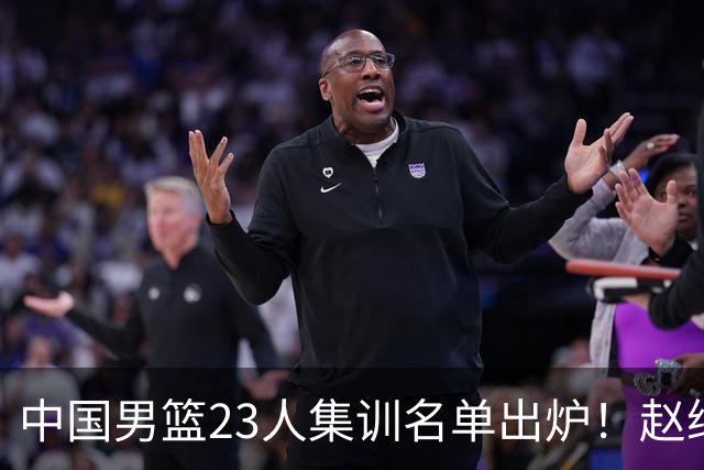 中国男篮23人集训名单出炉！赵继伟庞峥麟领衔，赵睿胡明轩徐杰三大后卫集体落选