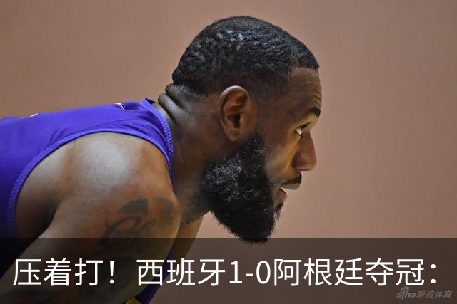 压着打！西班牙1-0阿根廷夺冠：“头号废材”绝杀 前7场0球被狂骂
