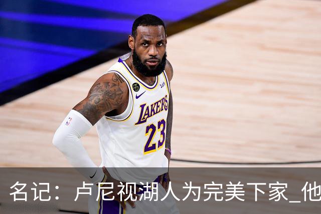 名记：卢尼视湖人为完美下家 他能通过掩护为东里创造进攻空间