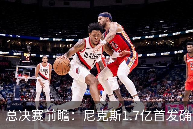 总决赛前瞻：尼克斯1.7亿首发确实猛 但文班+板凳深度更被看好？