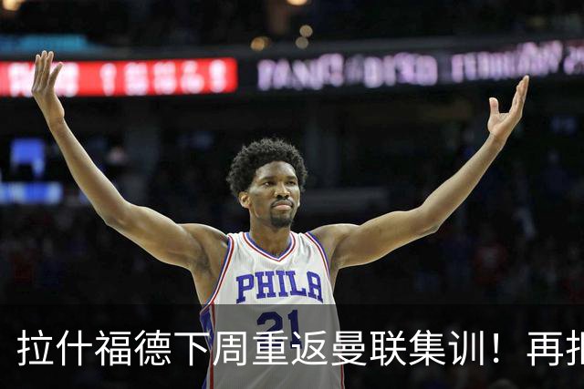 拉什福德下周重返曼联集训！再拒热刺切尔西，转会只去欧冠顶级豪门