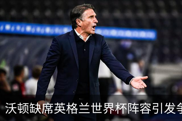 沃顿缺席英格兰世界杯阵容引发争议，霍德尔力挺表现出色的中场