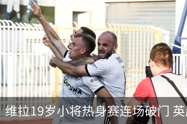维拉19岁小将热身赛连场破门 英超首秀后持续闪耀