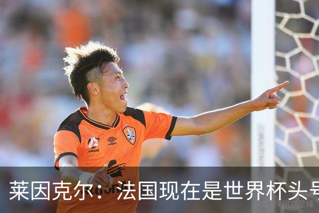 莱因克尔：法国现在是世界杯头号夺冠热门，他们没有真正的软肋