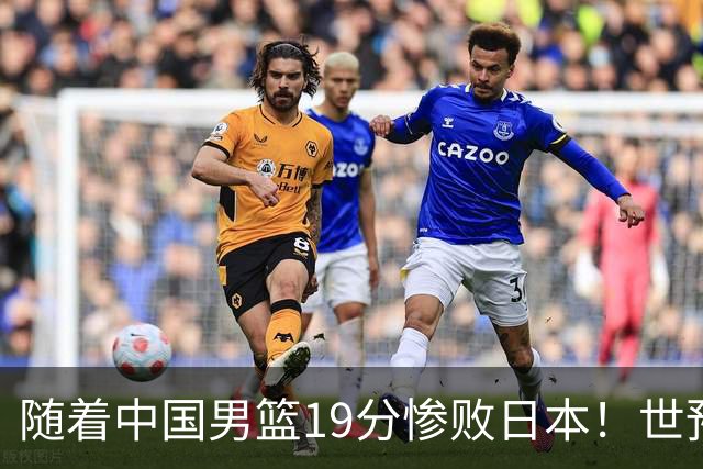 随着中国男篮19分惨败日本！世预赛积分榜出炉：中国出线形势危急