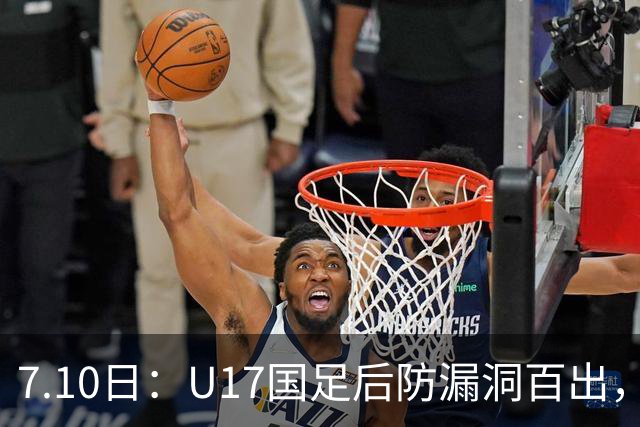 7.10日：U17国足后防漏洞百出，卢琦政徐曾富缺席成最大遗憾，教练组该醒醒了