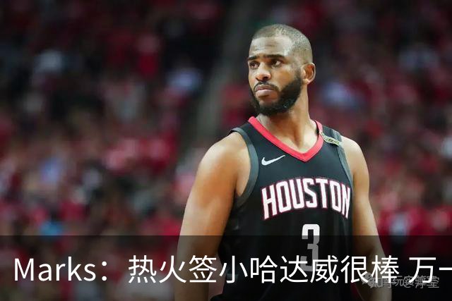 Marks：热火签小哈达威很棒 万一詹姆斯说给我600万我想回迈阿密