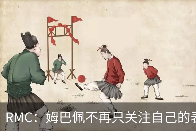 RMC：姆巴佩不再只关注自己的表现，关心队友的同时也会积极回防