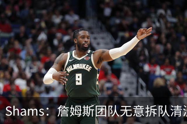 Shams：詹姆斯团队无意拆队清洗阵容 从未向追求者提出过加盟条件