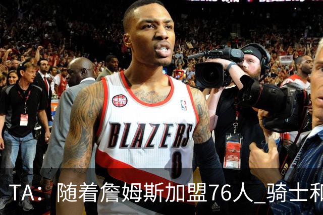 TA：随着詹姆斯加盟76人 骑士和库明加相互有意